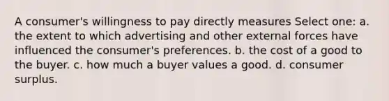 A consumer's willingness to pay directly measures Select one: a. the extent to which advertising and other external forces have influenced the consumer's preferences. b. the cost of a good to the buyer. c. how much a buyer values a good. d. consumer surplus.