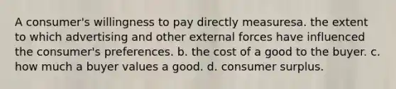 A consumer's willingness to pay directly measuresa. the extent to which advertising and other external forces have influenced the consumer's preferences. b. the cost of a good to the buyer. c. how much a buyer values a good. d. consumer surplus.