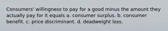 Consumers' willingness to pay for a good minus the amount they actually pay for it equals a. consumer surplus. b. consumer benefit. c. price discriminant. d. deadweight loss.