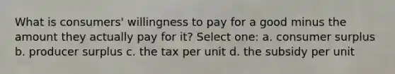 What is consumers' willingness to pay for a good minus the amount they actually pay for it? Select one: a. consumer surplus b. producer surplus c. the tax per unit d. the subsidy per unit