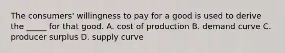 The consumers' willingness to pay for a good is used to derive the _____ for that good. A. cost of production B. demand curve C. producer surplus D. supply curve