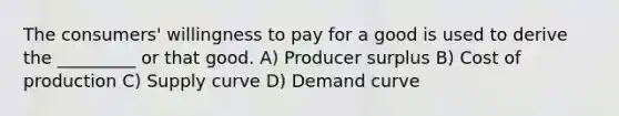 The consumers' willingness to pay for a good is used to derive the _________ or that good. A) Producer surplus B) Cost of production C) Supply curve D) Demand curve