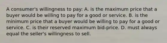 A consumer's willingness to pay: A. is the maximum price that a buyer would be willing to pay for a good or service. B. is the minimum price that a buyer would be willing to pay for a good or service. C. is their reserved maximum bid-price. D. must always equal the seller's willingness to sell.