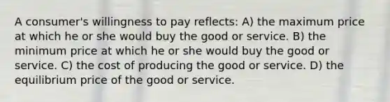 A consumer's willingness to pay reflects: A) the maximum price at which he or she would buy the good or service. B) the minimum price at which he or she would buy the good or service. C) the cost of producing the good or service. D) the equilibrium price of the good or service.