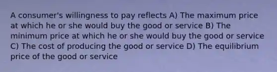 A consumer's willingness to pay reflects A) The maximum price at which he or she would buy the good or service B) The minimum price at which he or she would buy the good or service C) The cost of producing the good or service D) The equilibrium price of the good or service