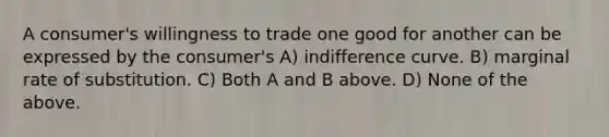 A consumer's willingness to trade one good for another can be expressed by the consumer's A) indifference curve. B) marginal rate of substitution. C) Both A and B above. D) None of the above.