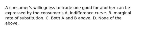 A​ consumer's willingness to trade one good for another can be expressed by the​ consumer's A. indifference curve. B. marginal rate of substitution. C. Both A and B above. D. None of the above.