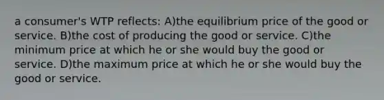 a consumer's WTP reflects: A)the equilibrium price of the good or service. B)the cost of producing the good or service. C)the minimum price at which he or she would buy the good or service. D)the maximum price at which he or she would buy the good or service.