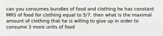 can you consumes bundles of food and clothing he has constant MRS of food for clothing equal to 5/7. then what is the maximal amount of clothing that he is willing to give up in order to consume 3 more units of food