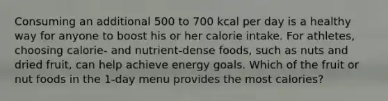 Consuming an additional 500 to 700 kcal per day is a healthy way for anyone to boost his or her calorie intake. For athletes, choosing calorie- and nutrient-dense foods, such as nuts and dried fruit, can help achieve energy goals. Which of the fruit or nut foods in the 1-day menu provides the most calories?