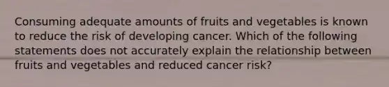 Consuming adequate amounts of fruits and vegetables is known to reduce the risk of developing cancer. Which of the following statements does not accurately explain the relationship between fruits and vegetables and reduced cancer risk?