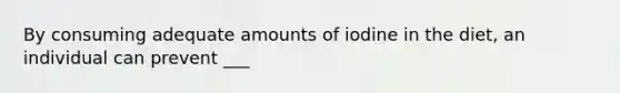 By consuming adequate amounts of iodine in the diet, an individual can prevent ___