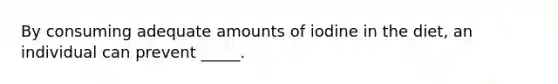 By consuming adequate amounts of iodine in the diet, an individual can prevent _____.