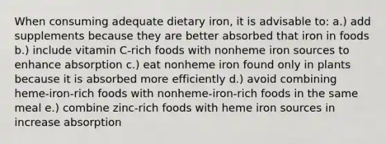 When consuming adequate dietary iron, it is advisable to: a.) add supplements because they are better absorbed that iron in foods b.) include vitamin C-rich foods with nonheme iron sources to enhance absorption c.) eat nonheme iron found only in plants because it is absorbed more efficiently d.) avoid combining heme-iron-rich foods with nonheme-iron-rich foods in the same meal e.) combine zinc-rich foods with heme iron sources in increase absorption