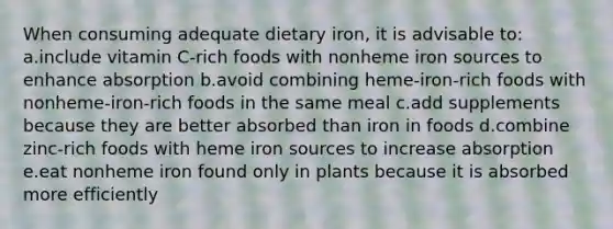 When consuming adequate dietary iron, it is advisable to: a.include vitamin C-rich foods with nonheme iron sources to enhance absorption b.avoid combining heme-iron-rich foods with nonheme-iron-rich foods in the same meal c.add supplements because they are better absorbed than iron in foods d.combine zinc-rich foods with heme iron sources to increase absorption e.eat nonheme iron found only in plants because it is absorbed more efficiently