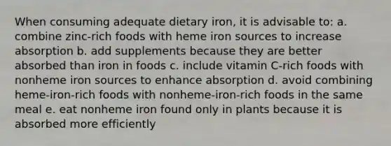 When consuming adequate dietary iron, it is advisable to: a. combine zinc-rich foods with heme iron sources to increase absorption b. add supplements because they are better absorbed than iron in foods c. include vitamin C-rich foods with nonheme iron sources to enhance absorption d. avoid combining heme-iron-rich foods with nonheme-iron-rich foods in the same meal e. eat nonheme iron found only in plants because it is absorbed more efficiently