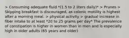 > Consuming adequate fluid *(1.5 to 2 liters daily)* > Prunes > Skipping breakfast is discouraged, as colonic motility is highest after a morning meal. > physical activity > gradual increase in fiber intake to at least *20 to 25 grams per day* The prevalence of constipation is higher in women than in men and is especially high in older adults (65 years and older)