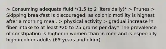 > Consuming adequate fluid *(1.5 to 2 liters daily)* > Prunes > Skipping breakfast is discouraged, as colonic motility is highest after a morning meal. > physical activity > gradual increase in fiber intake to at least *20 to 25 grams per day* The prevalence of constipation is higher in women than in men and is especially high in older adults (65 years and older)