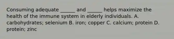 Consuming adequate ______ and ______ helps maximize the health of the immune system in elderly individuals. A. carbohydrates; selenium B. iron; copper C. calcium; protein D. protein; zinc