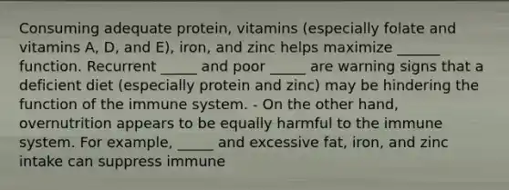 Consuming adequate protein, vitamins (especially folate and vitamins A, D, and E), iron, and zinc helps maximize ______ function. Recurrent _____ and poor _____ are warning signs that a deficient diet (especially protein and zinc) may be hindering the function of the immune system. - On the other hand, overnutrition appears to be equally harmful to the immune system. For example, _____ and excessive fat, iron, and zinc intake can suppress immune