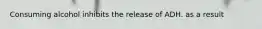 Consuming alcohol inhibits the release of ADH. as a result