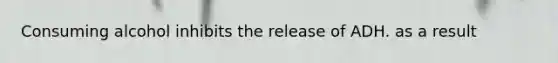 Consuming alcohol inhibits the release of ADH. as a result