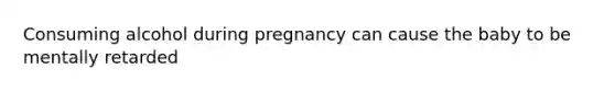 Consuming alcohol during pregnancy can cause the baby to be mentally retarded