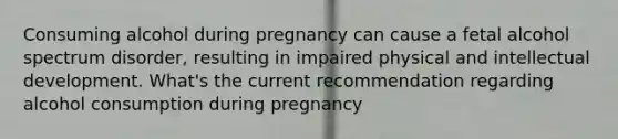 Consuming alcohol during pregnancy can cause a fetal alcohol spectrum disorder, resulting in impaired physical and intellectual development. What's the current recommendation regarding alcohol consumption during pregnancy