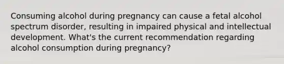 Consuming alcohol during pregnancy can cause a fetal alcohol spectrum disorder, resulting in impaired physical and intellectual development. What's the current recommendation regarding alcohol consumption during pregnancy?