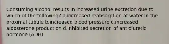 Consuming alcohol results in increased urine excretion due to which of the following? a.increased reabsorption of water in the proximal tubule b.increased blood pressure c.increased aldosterone production d.inhibited secretion of antidiuretic hormone (ADH)