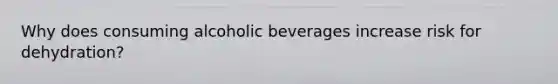 Why does consuming alcoholic beverages increase risk for dehydration?