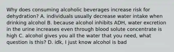 Why does consuming alcoholic beverages increase risk for dehydration? A. individuals usually decrease water intake when drinking alcohol B. because alcohol inhibits ADH, water excretion in the urine increases even through blood solute concentrate is high C. alcohol gives you all the water that you need, what question is this? D. idk, I just know alcohol is bad