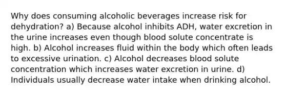 Why does consuming alcoholic beverages increase risk for dehydration? a) Because alcohol inhibits ADH, water excretion in the urine increases even though blood solute concentrate is high. b) Alcohol increases fluid within the body which often leads to excessive urination. c) Alcohol decreases blood solute concentration which increases water excretion in urine. d) Individuals usually decrease water intake when drinking alcohol.