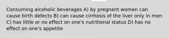 Consuming alcoholic beverages A) by pregnant women can cause birth defects B) can cause cirrhosis of the liver only in men C) has little or no effect on one's nutritional status D) has no effect on one's appetite