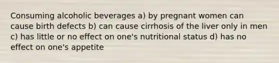 Consuming alcoholic beverages a) by pregnant women can cause birth defects b) can cause cirrhosis of the liver only in men c) has little or no effect on one's nutritional status d) has no effect on one's appetite