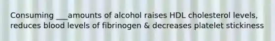 Consuming ___amounts of alcohol raises HDL cholesterol levels, reduces blood levels of fibrinogen & decreases platelet stickiness