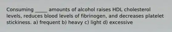 Consuming _____ amounts of alcohol raises HDL cholesterol levels, reduces blood levels of fibrinogen, and decreases platelet stickiness. a) frequent b) heavy c) light d) excessive