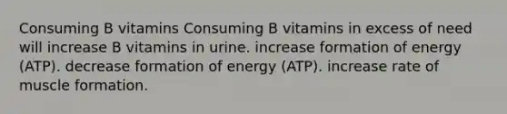 Consuming B vitamins Consuming B vitamins in excess of need will increase B vitamins in urine. increase formation of energy (ATP). decrease formation of energy (ATP). increase rate of muscle formation.