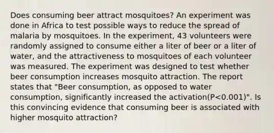 Does consuming beer attract mosquitoes? An experiment was done in Africa to test possible ways to reduce the spread of malaria by mosquitoes. In the experiment, 43 volunteers were randomly assigned to consume either a liter of beer or a liter of water, and the attractiveness to mosquitoes of each volunteer was measured. The experiment was designed to test whether beer consumption increases mosquito attraction. The report states that "Beer consumption, as opposed to water consumption, significantly increased the activation(P<0.001)". Is this convincing evidence that consuming beer is associated with higher mosquito attraction?