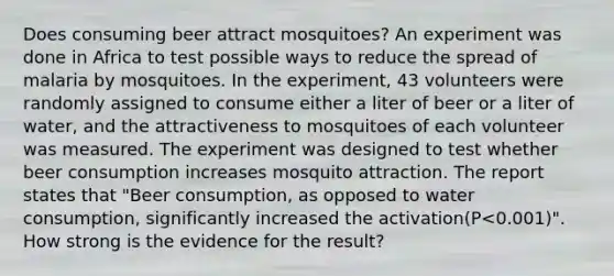 Does consuming beer attract mosquitoes? An experiment was done in Africa to test possible ways to reduce the spread of malaria by mosquitoes. In the experiment, 43 volunteers were randomly assigned to consume either a liter of beer or a liter of water, and the attractiveness to mosquitoes of each volunteer was measured. The experiment was designed to test whether beer consumption increases mosquito attraction. The report states that "Beer consumption, as opposed to water consumption, significantly increased the activation(P<0.001)". How strong is the evidence for the result?