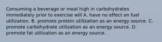 Consuming a beverage or meal high in carbohydrates immediately prior to exercise will A. have no effect on fuel utilization. B. promote protein utilization as an energy source. C. promote carbohydrate utilization as an energy source. D. promote fat utilization as an energy source.