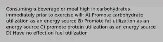 Consuming a beverage or meal high in carbohydrates immediately prior to exercise will: A) Promote carbohydrate utilization as an energy source B) Promote fat utilization as an energy source C) promote protein utilization as an energy source D) Have no effect on fuel utilization