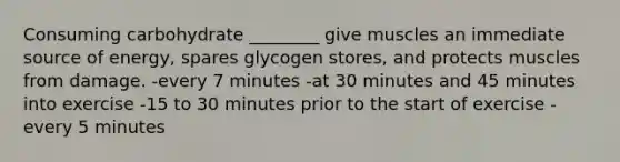 Consuming carbohydrate ________ give muscles an immediate source of energy, spares glycogen stores, and protects muscles from damage. -every 7 minutes -at 30 minutes and 45 minutes into exercise -15 to 30 minutes prior to the start of exercise -every 5 minutes