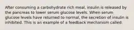 After consuming a carbohydrate rich meal, insulin is released by the pancreas to lower serum glucose levels. When serum glucose levels have returned to normal, the secretion of insulin is inhibited. This is an example of a feedback mechanism called: