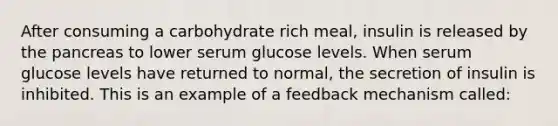 After consuming a carbohydrate rich meal, insulin is released by the pancreas to lower serum glucose levels. When serum glucose levels have returned to normal, the secretion of insulin is inhibited. This is an example of a feedback mechanism called: