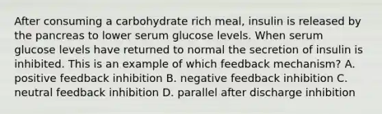 After consuming a carbohydrate rich meal, insulin is released by the pancreas to lower serum glucose levels. When serum glucose levels have returned to normal the secretion of insulin is inhibited. This is an example of which feedback mechanism? A. positive feedback inhibition B. negative feedback inhibition C. neutral feedback inhibition D. parallel after discharge inhibition