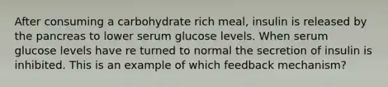 After consuming a carbohydrate rich meal, insulin is released by <a href='https://www.questionai.com/knowledge/kITHRba4Cd-the-pancreas' class='anchor-knowledge'>the pancreas</a> to lower serum glucose levels. When serum glucose levels have re turned to normal the secretion of insulin is inhibited. This is an example of which feedback mechanism?