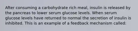 After consuming a carbohydrate rich meal, insulin is released by the pancreas to lower serum glucose levels. When serum glucose levels have returned to normal the secretion of insulin is inhibited. This is an example of a feedback mechanism called: