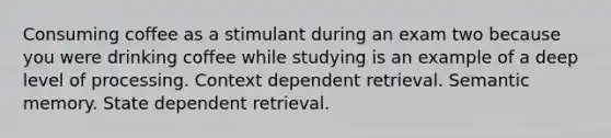 Consuming coffee as a stimulant during an exam two because you were drinking coffee while studying is an example of a deep level of processing. Context dependent retrieval. Semantic memory. State dependent retrieval.