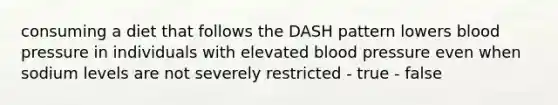 consuming a diet that follows the DASH pattern lowers blood pressure in individuals with elevated blood pressure even when sodium levels are not severely restricted - true - false